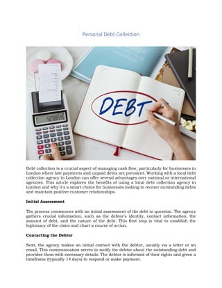 Personal Debt Collection
Debt collection is a crucial aspect of managing cash flow, particularly for businesses in
London where late payments and unpaid debts are prevalent. Working with a local debt
collection agency in London can offer several advantages over national or international
agencies. This article explores the benefits of using a local debt collection agency in
London and why it's a smart choice for businesses looking to recover outstanding debts
and maintain positive customer relationships.
Initial Assessment
The process commences with an initial assessment of the debt in question. The agency
gathers crucial information, such as the debtor's identity, contact information, the
amount of debt, and the nature of the debt. This first step is vital to establish the
legitimacy of the claim and chart a course of action.
Contacting the Debtor
Next, the agency makes an initial contact with the debtor, usually via a letter or an
email. This communication serves to notify the debtor about the outstanding debt and
provides them with necessary details. The debtor is informed of their rights and given a
timeframe (typically 14 days) to respond or make payment.
 