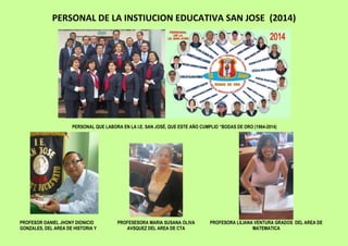 PERSONAL DE LA INSTIUCION EDUCATIVA SAN JOSE (2014)
PERSONAL QUE LABORA EN LA I.E. SAN JOSÉ, QUE ESTE AÑO CUMPLIO “BODAS DE ORO (1964-2014)
PROFESOR DANIEL JHONY DIONICIO
GONZALES, DEL AREA DE HISTORIA Y
PROFESESORA MARIA SUSANA OLIVA
AVSQUEZ DEL AREA DE CTA
PROFESORA LILIANA VENTURA GRADOS DEL AREA DE
MATEMATICA
 