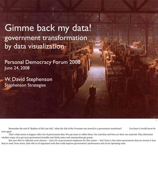 Gimme back my data!
   government transformation
   by data visualization

   Personal Democracy Forum 2008
   June 24, 2008

   W. David Stephenson
   Stephenson Strategies




                                                                                                                                                                  1



        Remember the end of “Raiders of the Lost Ark,” when the Ark of the Covenant was moved to a government warehouse?                You knew it would never be
seen again.
        That’s what seems to happen with a lot of government data. We pay taxes to collect them. Our activities and lives are their raw material. They determine
whether many of us get more government benefits and which states and communities get grants.
        But once they’re collected, most citizens -- and a lot of government employees for that matter -- don’t have a clue where government data are stored or how
they’re used. Even worse, that robs us of important tools that could improve government’s performance and cut its operating costs.
