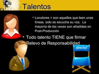  Locutores = son aquellos que leen unas
líneas, solo se escucha su voz. La
mayoría de las veces son añadidas en
Post-Producción
 Todo talento TIENE que firmar
Relevo de Responsabilidad
TalentosTalentos
 