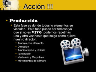  Producción
 Esta fase es donde todos lo elementos se
vinculan. Esta fase puede ser tediosa ya
que si no es VIVO podemos repetirlas
una y otra vez hasta que salga como quiere
nuestro director.
 Trabajo con el talento
 Dirección
 Ambientación y Utilería
 Iluminación
 Vestuario y Maquillaje
 Movimientos de cámara
Acción !!!Acción !!!
 