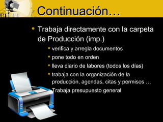  Trabaja directamente con la carpeta
de Producción (imp.)
 verifica y arregla documentos
 pone todo en orden
 lleva diario de labores (todos los días)
 trabaja con la organización de la
producción, agendas, citas y permisos …
 Trabaja presupuesto general
CContinuaciónontinuación……
 