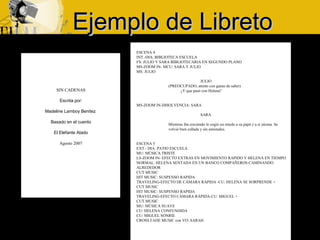 Ejemplo de LibretoEjemplo de Libreto
SIN CADENAS
Escrita por:
Madeline Lamboy Benitez
Basado en el cuento
El Elefante Atado
Agosto 2007
ESCENA 4
INT.-DIA: BIBLIOTECA ESCUELA
FS: JULIO Y SARA BIBLIOTECARIA EN SEGUNDO PLANO
MS-ZOOM IN- MCU: SARA Y JULIO
MS: JULIO
JULIO
(PREOCUPADO, atento con ganas de saber)
¿Y que pasó con Helena?
MS-ZOOM IN-DISOLVENCIA: SARA
SARA
Mientras iba creciendo le cogió un miedo a su papá y a si misma. Se
volvió bien callada y sin amistades.
ESCENA 5
EXT.- DIA: PATIO ESCUELA
MU: MÚSICA TRISTE
LS-ZOOM IN- EFECTO EXTRAS EN MOVIMIENTO RAPIDO Y HELENA EN TIEMPO
NORMAL: HELENA SENTADA EN UN BANCO COMPAÑEROS CAMINANDO
ALREDEDOR
CUT MUSIC
HIT MUSIC: SUSPENSO RAPIDA
TRAVELING-EFECTO DE CÁMARA RAPIDA -CU: HELENA SE SORPRENDE +
CUT MUSIC
HIT MUSIC: SUSPENSO RAPIDA
TRAVELING-EFECTO CÁMARA RÁPIDA-CU: MIGUEL +
CUT MUSIC
MU: MÚSICA SUAVE
CU: HELENA CONFUNDIDA
CU: MIGUEL SONRIE
CROSS FADE MUSIC con VO: SARAH
 