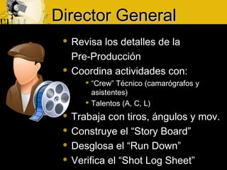 Director GeneralDirector General
 Revisa los detalles de la
Pre-Producción
 Coordina actividades con:
 “Crew” Técnico (camarógrafos y
asistentes)
 Talentos (A, C, L)
 Trabaja con tiros, ángulos y mov.
 Construye el “Story Board”
 Desglosa el “Run Down”
 Verifica el “Shot Log Sheet”
 