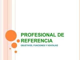 PROFESIONAL DE 
REFERENCIA 
OBJETIVOS, FUNCIONES Y VENTAJAS 
 