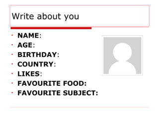 Write about you
• NAME:
• AGE:
• BIRTHDAY:
• COUNTRY:
• LIKES:
• FAVOURITE FOOD:
• FAVOURITE SUBJECT: