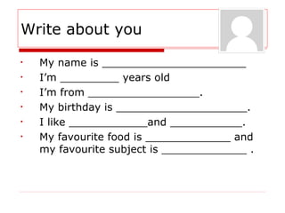 Write about you
• My name is ______________________
• I’m _________ years old
• I’m from _________________.
• My birthday is ____________________.
• I like ____________and ___________.
• My favourite food is _____________ and
my favourite subject is _____________ .