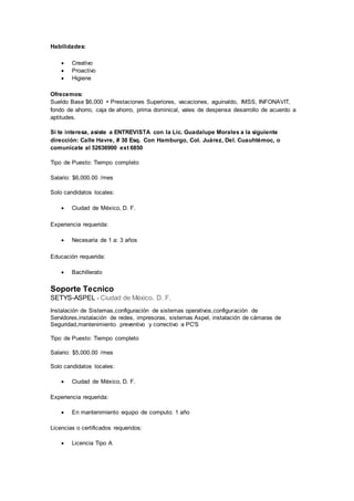 Habilidades:
 Creativo
 Proactivo
 Higiene
Ofrecemos:
Sueldo Base $6,000 + Prestaciones Superiores, vacaciones, aguinaldo, IMSS, INFONAVIT,
fondo de ahorro, caja de ahorro, prima dominical, vales de despensa desarrollo de acuerdo a
aptitudes.
Si te interesa, asiste a ENTREVISTA con la Lic. Guadalupe Morales a la siguiente
dirección: Calle Havre, # 30 Esq. Con Hamburgo, Col. Juárez, Del. Cuauhtémoc, o
comunícate al 52636900 ext 6850
Tipo de Puesto: Tiempo completo
Salario: $6,000.00 /mes
Solo candidatos locales:
 Ciudad de México, D. F.
Experiencia requerida:
 Necesaria de 1 a: 3 años
Educación requerida:
 Bachillerato
Soporte Tecnico
SETYS-ASPEL - Ciudad de México, D. F.
Instalación de Sistemas,configuración de sistemas operativos,configuración de
Servidores,instalación de redes, impresoras, sistemas Aspel, instalación de cámaras de
Seguridad,mantenimiento preventivo y correctivo a PC'S
Tipo de Puesto: Tiempo completo
Salario: $5,000.00 /mes
Solo candidatos locales:
 Ciudad de México, D. F.
Experiencia requerida:
 En mantenimiento equipo de computo: 1 año
Licencias o certificados requeridos:
 Licencia Tipo A
 