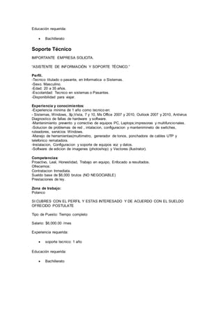 Educación requerida:
 Bachillerato
Soporte Técnico
IMPORTANTE EMPRESA SOLICITA.
“ASISTENTE DE INFORMACIÓN Y SOPORTE TÉCNICO.”
Perfil.
-Tecnico titulado o pasante, en Informatica o Sistemas.
-Sexo. Masculino.
-Edad: 20 a 35 años.
-Escolaridad: Tecnico en sistemas o Pasantes.
-Disponibilidad para viajar.
Experiencia y conocimientos:
-Experiencia minima de 1 año como tecnico en:
- Sistemas, Windows, Xp,Vista, 7 y 10, Ms Office 2007 y 2010, Outlook 2007 y 2010, Antivirus
Diagnostico de fallas de hardware y software.
-Mantenimiento prevento y correctivo de equipos PC, Laptops;impresoras y multifuncionales.
-Solucion de problemas de red , intalacion, configuracion y mantenimineto de switches,
ruteadores, servicios Windows.
-Manejo de herramientas(multimetro, generador de tonos, ponchadora de cables UTP y
telefonico rematadora.
-Instalacion, Configuracion y soporte de equipos voz y datos.
-Software de edicion de imagenes (photoshop) y Vectores (Ilustrator).
Competencias:
Proactivo, Leal, Honestidad, Trabajo en equipo, Enfocado a resultados.
Ofrecemos:
Contratacion Inmediata.
Sueldo base de $6,000 brutos (NO NEGOCIABLE)
Prestaciones de ley.
Zona de trabajo:
Polanco
SI CUBRES CON EL PERFIL Y ESTAS INTERESADO Y DE ACUERDO CON EL SUELDO
OFRECIDO POSTULATE
Tipo de Puesto: Tiempo completo
Salario: $6,000.00 /mes
Experiencia requerida:
 soporte tecnico: 1 año
Educación requerida:
 Bachillerato
 