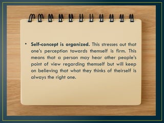 • Self-concept is organized. This stresses out that
one’s perception towards themself is firm. This
means that a person may hear other people’s
point of view regarding themself but will keep
on believing that what they thinks of theirself is
always the right one.
 
