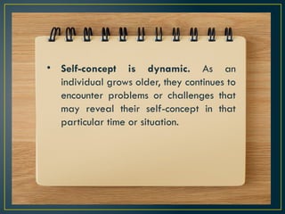 • Self-concept is dynamic. As an
individual grows older, they continues to
encounter problems or challenges that
may reveal their self-concept in that
particular time or situation.
 