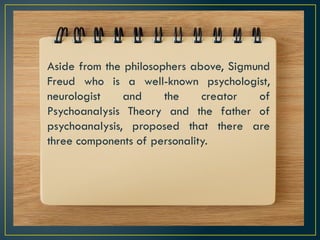 Aside from the philosophers above, Sigmund
Freud who is a well-known psychologist,
neurologist and the creator of
Psychoanalysis Theory and the father of
psychoanalysis, proposed that there are
three components of personality.
 