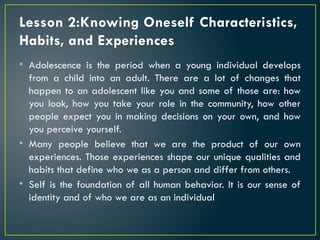 Lesson 2:Knowing Oneself Characteristics,
Habits, and Experiences
• Adolescence is the period when a young individual develops
from a child into an adult. There are a lot of changes that
happen to an adolescent like you and some of those are: how
you look, how you take your role in the community, how other
people expect you in making decisions on your own, and how
you perceive yourself.
• Many people believe that we are the product of our own
experiences. Those experiences shape our unique qualities and
habits that define who we as a person and differ from others.
• Self is the foundation of all human behavior. It is our sense of
identity and of who we are as an individual
 