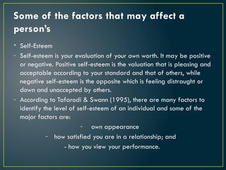 Some of the factors that may affect a
person’s
• Self-Esteem
- Self-esteem is your evaluation of your own worth. It may be positive
or negative. Positive self-esteem is the valuation that is pleasing and
acceptable according to your standard and that of others, while
negative self-esteem is the opposite which is feeling distraught or
down and unaccepted by others.
- According to Tafarodi & Swann (1995), there are many factors to
identify the level of self-esteem of an individual and some of the
major factors are:
- own appearance
- how satisfied you are in a relationship; and
- how you view your performance.
 