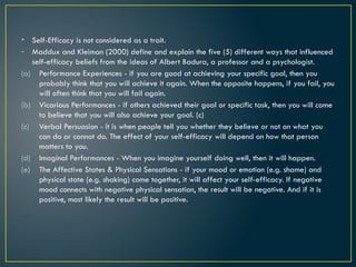 • Self-Efficacy is not considered as a trait.
- Maddux and Kleiman (2000) define and explain the five (5) different ways that influenced
self-efficacy beliefs from the ideas of Albert Badura, a professor and a psychologist.
(a) Performance Experiences - if you are good at achieving your specific goal, then you
probably think that you will achieve it again. When the opposite happens, if you fail, you
will often think that you will fail again.
(b) Vicarious Performances - if others achieved their goal or specific task, then you will come
to believe that you will also achieve your goal. (c)
(c) Verbal Persuasion - it is when people tell you whether they believe or not on what you
can do or cannot do. The effect of your self-efficacy will depend on how that person
matters to you.
(d) Imaginal Performances - When you imagine yourself doing well, then it will happen.
(e) The Affective States & Physical Sensations - if your mood or emotion (e.g. shame) and
physical state (e.g. shaking) come together, it will affect your self-efficacy. If negative
mood connects with negative physical sensation, the result will be negative. And if it is
positive, most likely the result will be positive.
 