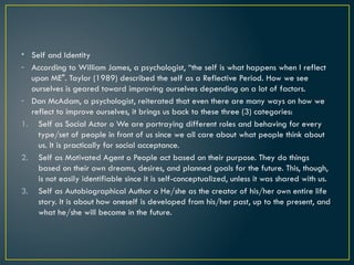 • Self and Identity
- According to William James, a psychologist, “the self is what happens when I reflect
upon ME". Taylor (1989) described the self as a Reflective Period. How we see
ourselves is geared toward improving ourselves depending on a lot of factors.
- Dan McAdam, a psychologist, reiterated that even there are many ways on how we
reflect to improve ourselves, it brings us back to these three (3) categories:
1. Self as Social Actor o We are portraying different roles and behaving for every
type/set of people in front of us since we all care about what people think about
us. It is practically for social acceptance.
2. Self as Motivated Agent o People act based on their purpose. They do things
based on their own dreams, desires, and planned goals for the future. This, though,
is not easily identifiable since it is self-conceptualized, unless it was shared with us.
3. Self as Autobiographical Author o He/she as the creator of his/her own entire life
story. It is about how oneself is developed from his/her past, up to the present, and
what he/she will become in the future.
 