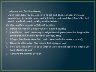 • Judgment and Decision Making
- As an individual, you are expected to act and decide on your own. Most
people tend to decide based on the intuitions and available information that
could be a hindrance in making a wise decision.
Six Steps on How to Make a Rational Decision:
1. Define the Problem (select your most desired course);
2. Identify the criteria necessary to judge the multiple options (list things to be
considered like location, facilities, prestige, etc.);
3. Weight the criteria (rank the criteria based on its importance to you);
4. Generate alternatives (the schools that accepted you);
5. Rate each alternative on each criterion (rate each school on the criteria you
have identified); and
6. Compute the optimal decision
 