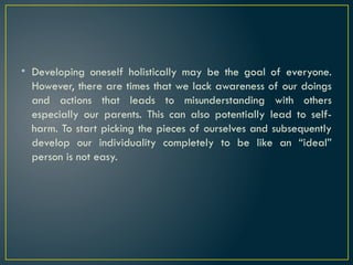 • Developing oneself holistically may be the goal of everyone.
However, there are times that we lack awareness of our doings
and actions that leads to misunderstanding with others
especially our parents. This can also potentially lead to self-
harm. To start picking the pieces of ourselves and subsequently
develop our individuality completely to be like an “ideal”
person is not easy.
 