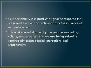 • Our personality is a product of genetic response that
we inherit from our parents and from the influence of
our environment.
• This environment shaped by the people around us,
culture, and practices that we are being raised in
continuously creates social interactions and
relationships.
 