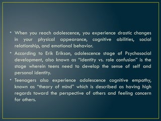• When you reach adolescence, you experience drastic changes
in your physical appearance, cognitive abilities, social
relationship, and emotional behavior.
• According to Erik Erikson, adolescence stage of Psychosocial
development, also known as “identity vs. role confusion” is the
stage wherein teens need to develop the sense of self and
personal identity.
• Teenagers also experience adolescence cognitive empathy,
known as “theory of mind” which is described as having high
regards toward the perspective of others and feeling concern
for others.
 