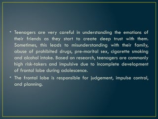 • Teenagers are very careful in understanding the emotions of
their friends as they start to create deep trust with them.
Sometimes, this leads to misunderstanding with their family,
abuse of prohibited drugs, pre-marital sex, cigarette smoking
and alcohol intake. Based on research, teenagers are commonly
high risk-takers and impulsive due to incomplete development
of frontal lobe during adolescence.
• The frontal lobe is responsible for judgement, impulse control,
and planning.
 