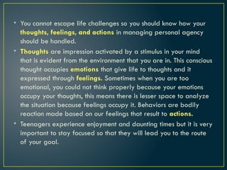 • You cannot escape life challenges so you should know how your
thoughts, feelings, and actions in managing personal agency
should be handled.
• Thoughts are impression activated by a stimulus in your mind
that is evident from the environment that you are in. This conscious
thought occupies emotions that give life to thoughts and it
expressed through feelings. Sometimes when you are too
emotional, you could not think properly because your emotions
occupy your thoughts, this means there is lesser space to analyze
the situation because feelings occupy it. Behaviors are bodily
reaction made based on our feelings that result to actions.
• Teenagers experience enjoyment and daunting times but it is very
important to stay focused so that they will lead you to the route
of your goal.
 