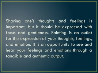 Sharing one’s thoughts and feelings is
important, but it should be expressed with
focus and gentleness. Painting is an outlet
for the expression of your thoughts, feelings,
and emotion. It is an opportunity to see and
hear your feelings and emotions through a
tangible and authentic output.
 