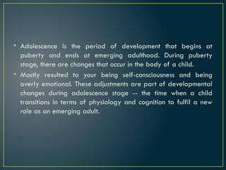 • Adolescence is the period of development that begins at
puberty and ends at emerging adulthood. During puberty
stage, there are changes that occur in the body of a child.
• Mostly resulted to your being self-consciousness and being
overly emotional. These adjustments are part of developmental
changes during adolescence stage -- the time when a child
transitions in terms of physiology and cognition to fulfil a new
role as an emerging adult.
 