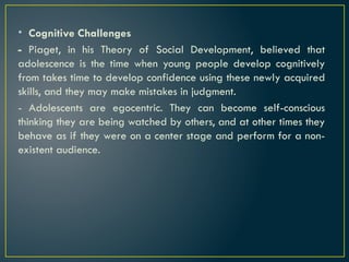 • Cognitive Challenges
- Piaget, in his Theory of Social Development, believed that
adolescence is the time when young people develop cognitively
from takes time to develop confidence using these newly acquired
skills, and they may make mistakes in judgment.
- Adolescents are egocentric. They can become self-conscious
thinking they are being watched by others, and at other times they
behave as if they were on a center stage and perform for a non-
existent audience.
 