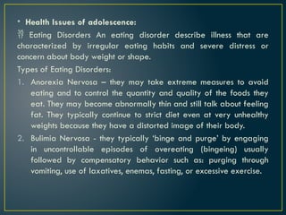 • Health Issues of adolescence:
 Eating Disorders An eating disorder describe illness that are
characterized by irregular eating habits and severe distress or
concern about body weight or shape.
Types of Eating Disorders:
1. Anorexia Nervosa – they may take extreme measures to avoid
eating and to control the quantity and quality of the foods they
eat. They may become abnormally thin and still talk about feeling
fat. They typically continue to strict diet even at very unhealthy
weights because they have a distorted image of their body.
2. Bulimia Nervosa - they typically ‘binge and purge’ by engaging
in uncontrollable episodes of overeating (bingeing) usually
followed by compensatory behavior such as: purging through
vomiting, use of laxatives, enemas, fasting, or excessive exercise.
 