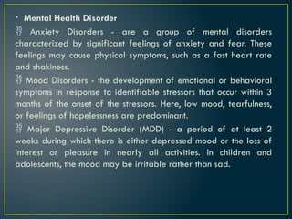 • Mental Health Disorder
 Anxiety Disorders - are a group of mental disorders
characterized by significant feelings of anxiety and fear. These
feelings may cause physical symptoms, such as a fast heart rate
and shakiness.
 Mood Disorders - the development of emotional or behavioral
symptoms in response to identifiable stressors that occur within 3
months of the onset of the stressors. Here, low mood, tearfulness,
or feelings of hopelessness are predominant.
 Major Depressive Disorder (MDD) - a period of at least 2
weeks during which there is either depressed mood or the loss of
interest or pleasure in nearly all activities. In children and
adolescents, the mood may be irritable rather than sad.
 