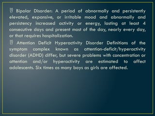  Bipolar Disorder: A period of abnormally and persistently
elevated, expansive, or irritable mood and abnormally and
persistency increased activity or energy, lasting at least 4
consecutive days and present most of the day, nearly every day,
or that requires hospitalization.
 Attention Deficit Hyperactivity Disorder Definitions of the
symptom complex known as attention-deficit/hyperactivity
disorder (ADHD) differ, but severe problems with concentration or
attention and/or hyperactivity are estimated to affect
adolescents. Six times as many boys as girls are affected.
 
