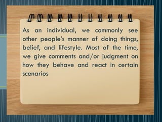 As an individual, we commonly see
other people’s manner of doing things,
belief, and lifestyle. Most of the time,
we give comments and/or judgment on
how they behave and react in certain
scenarios
 