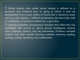  School phobia, also called school refusal, is defined as a
persistent and irrational fear of going to school. It must be
distinguished from a mere dislike of school that is related to issues
such as a new teacher, a difficult examination, the class bully, lack
of confidence, or having to undress for a gym class.
 Learning disabilities encompasses disorders that affect the way
individuals with normal or above normal intelligence receive,
store, organize, retrieve, and use information. Problems included
dyslexia and other specific learning problems involving reading,
spelling, writing, reasoning, and mathematics.
 