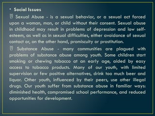 • Social Issues
 Sexual Abuse - is a sexual behavior, or a sexual act forced
upon a woman, man, or child without their consent. Sexual abuse
in childhood may result in problems of depression and low self-
esteem, as well as in sexual difficulties, either avoidance of sexual
contact or, on the other hand, promiscuity or prostitution.
 Substance Abuse - many communities are plagued with
problems of substance abuse among youth. Some children start
smoking or chewing tobacco at an early age, aided by easy
access to tobacco products. Many of our youth, with limited
supervision or few positive alternatives, drink too much beer and
liquor. Other youth, influenced by their peers, use other illegal
drugs. Our youth suffer from substance abuse in familiar ways:
diminished health, compromised school performance, and reduced
opportunities for development.
 
