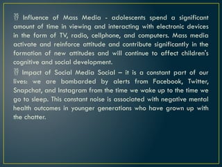 Influence of Mass Media - adolescents spend a significant
amount of time in viewing and interacting with electronic devices
in the form of TV, radio, cellphone, and computers. Mass media
activate and reinforce attitude and contribute significantly in the
formation of new attitudes and will continue to affect children's
cognitive and social development.
 Impact of Social Media Social – it is a constant part of our
lives: we are bombarded by alerts from Facebook, Twitter,
Snapchat, and Instagram from the time we wake up to the time we
go to sleep. This constant noise is associated with negative mental
health outcomes in younger generations who have grown up with
the chatter.
 