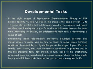 Developmental Tasks
• In the eight stages of Psychosocial Developmental Theory of Erik
Erikson, Identity vs. Role Confusion (this stage is the age between 12 to
18 years old) explains that adolescents would try to explore and figure
out their own identity and try to fit in with social interactions at the same
time. According to Erikson, an adolescent9s main task is developing a
sense of self.
• Establishing social responsibility, moreover, develops personal and
moral values to guide you on how to react to social issues. Entering
adulthood is undeniably a big challenge. At this stage of your life, your
family, your school, and your community contribute to prepare you in
this life-changing task. You should, in turn, need to be emotionally
prepared since you would need to choose people whom you think would
help you fulfill these tasks in order for you to reach you goals in life.
 
