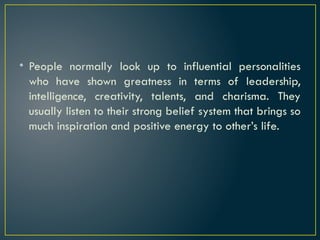 • People normally look up to influential personalities
who have shown greatness in terms of leadership,
intelligence, creativity, talents, and charisma. They
usually listen to their strong belief system that brings so
much inspiration and positive energy to other’s life.
 