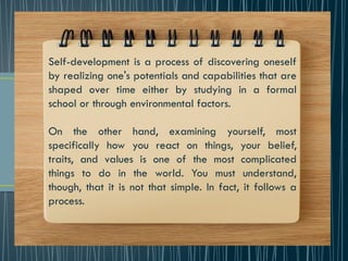 Self-development is a process of discovering oneself
by realizing one's potentials and capabilities that are
shaped over time either by studying in a formal
school or through environmental factors.
On the other hand, examining yourself, most
specifically how you react on things, your belief,
traits, and values is one of the most complicated
things to do in the world. You must understand,
though, that it is not that simple. In fact, it follows a
process.
 