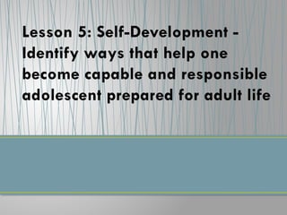 Lesson 5: Self-Development -
Identify ways that help one
become capable and responsible
adolescent prepared for adult life
 