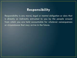 Responsibility
Responsibility is any moral, legal or mental obligation or duty that
is directly or indirectly entrusted to you by the people around
from which you are held accountable for whatever consequences
or circumstance that may arrive in the future.
 