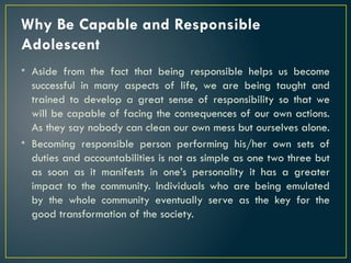 Why Be Capable and Responsible
Adolescent
• Aside from the fact that being responsible helps us become
successful in many aspects of life, we are being taught and
trained to develop a great sense of responsibility so that we
will be capable of facing the consequences of our own actions.
As they say nobody can clean our own mess but ourselves alone.
• Becoming responsible person performing his/her own sets of
duties and accountabilities is not as simple as one two three but
as soon as it manifests in one’s personality it has a greater
impact to the community. Individuals who are being emulated
by the whole community eventually serve as the key for the
good transformation of the society.
 