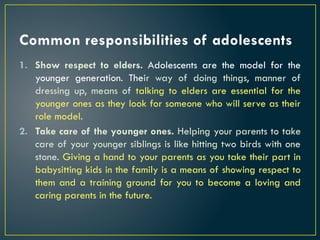 Common responsibilities of adolescents
1. Show respect to elders. Adolescents are the model for the
younger generation. Their way of doing things, manner of
dressing up, means of talking to elders are essential for the
younger ones as they look for someone who will serve as their
role model.
2. Take care of the younger ones. Helping your parents to take
care of your younger siblings is like hitting two birds with one
stone. Giving a hand to your parents as you take their part in
babysitting kids in the family is a means of showing respect to
them and a training ground for you to become a loving and
caring parents in the future.
 