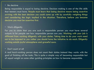 • Be decisive
Being responsible is equal to being decisive. Decision making is one of the life skills
that teeners must have. People must learn that being decisive means being assertive
arriving with the best decision you could come up with by carefully weighing things
and considering the logic implied in the situation. Therefore, before you become
decisive you must be assertive first.
• Work diligently
For you to claim that you are such a responsible person you must have several
outputs to let people see how responsible person are you. Working with your job is
different from working diligently with your duties. Taking time to do your work need
not to be imposed to you rather you should have the initiative to do each. Diligently
working entails joyful atmosphere and graceful aura.
• Don’t count at all
A real hard-working person does not count their duties instead they works with the
goal of finishing all the tasks. This is quite a simple way of becoming responsible but
of equal weight on some other guiding principles on how to become responsible.
 