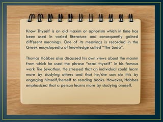Know Thyself is an old maxim or aphorism which in time has
been used in varied literature and consequently gained
different meanings. One of its meanings is recorded in the
Greek encyclopedia of knowledge called “The Suda”.
Thomas Hobbes also discussed his own views about the maxim
from which he used the phrase “read thyself” in his famous
work The Leviathan. He stressed that an individual could learn
more by studying others and that he/she can do this by
engaging himself/herself to reading books. However, Hobbes
emphasized that a person learns more by studying oneself.
 
