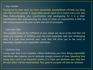 • Stay humble
Having not to count what you have successfully accomplished will help you keep
your feet on the ground. A responsible person need not to boast every now and
then. Acknowledging your imperfections and apologizing for it is a clear
manifestation that understanding the virtue of sense of responsibility is little by
little being accepted by your system and sets of principles.
• Love your duty
Your passion towards the fulfilment of your duties can serve as the fuel that will
make you capable of fulfilling even the most impossible task and challenging
duty. It is your love towards your work that will drive you to the road of
becoming capable and responsible individual.
• Dedicate time
Loving your duty is not complete without dedicating your time. Being responsible
individual also requires you to dedicate enough amount of time. Spending time
doing your work is an important matter. It is when you dedicate your time that
all your effort will be materialized. Your goal to succeed will also be realized.
 