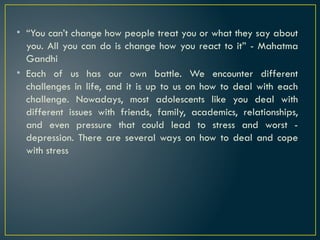 • “You can’t change how people treat you or what they say about
you. All you can do is change how you react to it” - Mahatma
Gandhi
• Each of us has our own battle. We encounter different
challenges in life, and it is up to us on how to deal with each
challenge. Nowadays, most adolescents like you deal with
different issues with friends, family, academics, relationships,
and even pressure that could lead to stress and worst -
depression. There are several ways on how to deal and cope
with stress
 