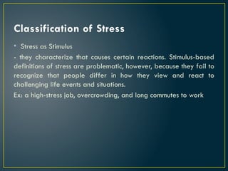 Classification of Stress
• Stress as Stimulus
- they characterize that causes certain reactions. Stimulus-based
definitions of stress are problematic, however, because they fail to
recognize that people differ in how they view and react to
challenging life events and situations.
Ex: a high-stress job, overcrowding, and long commutes to work
 