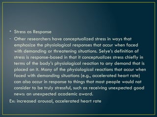 • Stress as Response
- Other researchers have conceptualized stress in ways that
emphasize the physiological responses that occur when faced
with demanding or threatening situations. Selye’s definition of
stress is response-based in that it conceptualizes stress chiefly in
terms of the body’s physiological reaction to any demand that is
placed on it. Many of the physiological reactions that occur when
faced with demanding situations (e.g., accelerated heart rate)
can also occur in response to things that most people would not
consider to be truly stressful, such as receiving unexpected good
news: an unexpected academic award.
Ex: increased arousal, accelerated heart rate
 