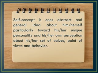 Self-concept is ones abstract and
general idea about him/herself
particularly toward his/her unique
personality and his/her own perception
about his/her set of values, point of
views and behavior.
 